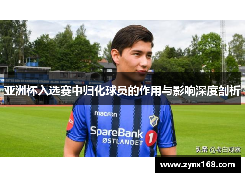 亚洲杯入选赛中归化球员的作用与影响深度剖析