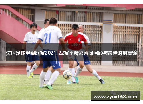 法国足球甲级联赛2021-22赛季精彩瞬间回顾与最佳时刻集锦